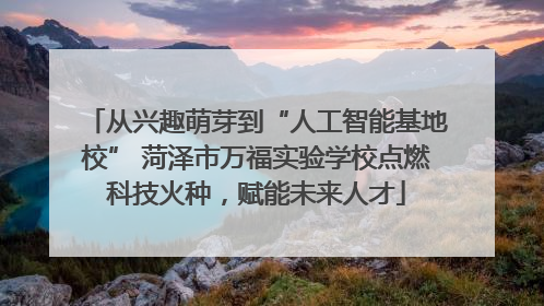 从兴趣萌芽到“人工智能基地校” 菏泽市万福实验学校点燃科技火种，赋能未来人才
