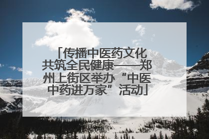 传播中医药文化 共筑全民健康——郑州上街区举办“中医中药进万家”活动