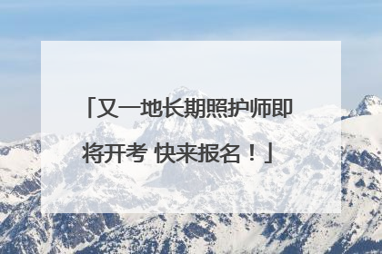 又一地长期照护师即将开考 快来报名！