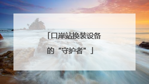 口岸站换装设备的“守护者”