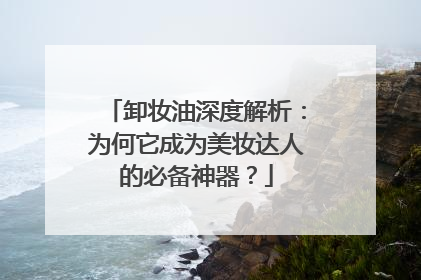 卸妆油深度解析：为何它成为美妆达人的必备神器？
