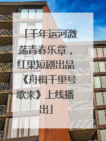 千年运河激荡青春乐章，红果短剧出品《舟楫千里号歌来》上线播出