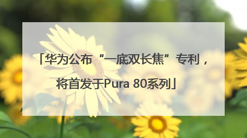 华为公布“一底双长焦”专利，将首发于Pura 80系列