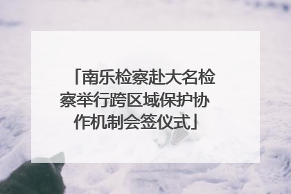 南乐检察赴大名检察举行跨区域保护协作机制会签仪式