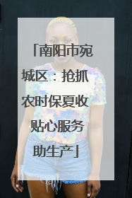 南阳市宛城区：抢抓农时保夏收 贴心服务助生产