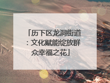 历下区龙洞街道：文化赋能绽放群众幸福之花