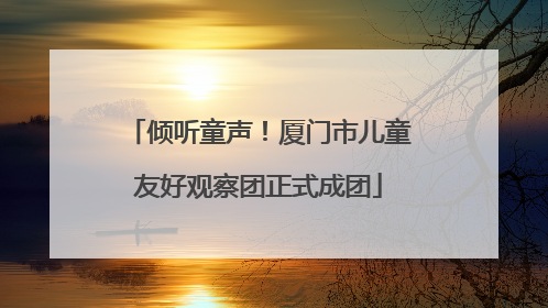 倾听童声！厦门市儿童友好观察团正式成团