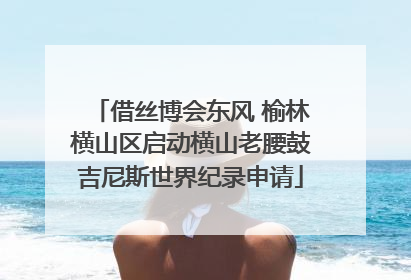 借丝博会东风 榆林横山区启动横山老腰鼓吉尼斯世界纪录申请