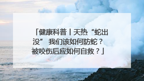 健康科普丨天热“蛇出没” 我们该如何防蛇？被咬伤后应如何自救？