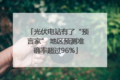 光伏电站有了“预言家” 地区预测准确率超过96%