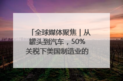 全球媒体聚焦｜从罐头到汽车，50%关税下美国制造业的“生死劫”