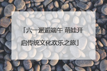 六一邂逅端午 萌娃开启传统文化欢乐之旅