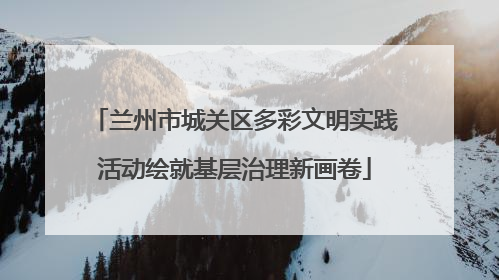兰州市城关区多彩文明实践活动绘就基层治理新画卷