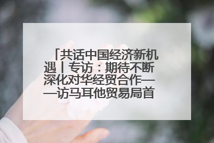 共话中国经济新机遇丨专访：期待不断深化对华经贸合作——访马耳他贸易局首席执行官布蒂吉格