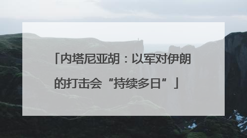内塔尼亚胡：以军对伊朗的打击会“持续多日”