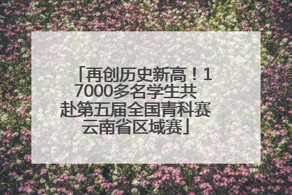 再创历史新高！17000多名学生共赴第五届全国青科赛云南省区域赛