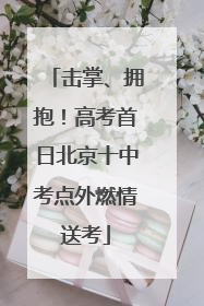 击掌、拥抱！高考首日北京十中考点外燃情送考
