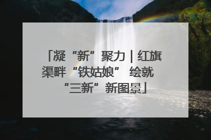 凝“新”聚力｜红旗渠畔“铁姑娘” 绘就“三新”新图景