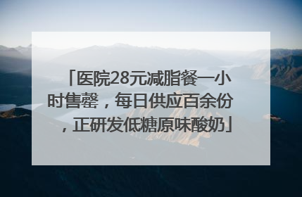 医院28元减脂餐一小时售罄，每日供应百余份，正研发低糖原味酸奶