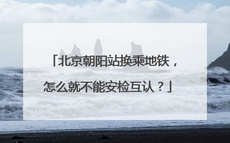 北京朝阳站换乘地铁，怎么就不能安检互认？