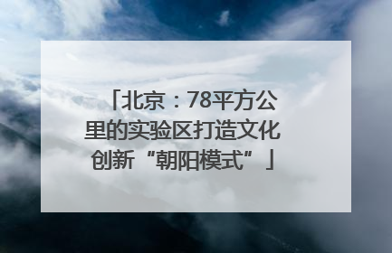 北京：78平方公里的实验区打造文化创新“朝阳模式”
