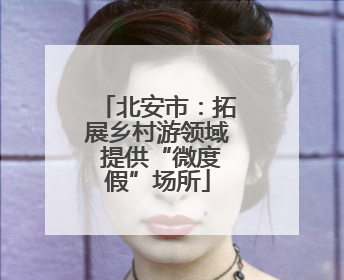 北安市：拓展乡村游领域 提供“微度假”场所