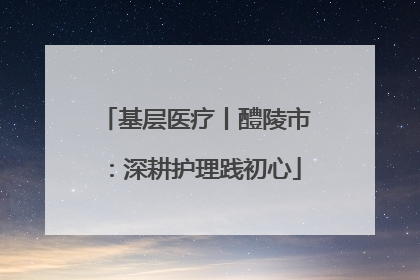 基层医疗丨醴陵市：深耕护理践初心