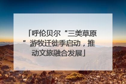 呼伦贝尔“三美草原”游牧迁徙季启动，推动文旅融合发展