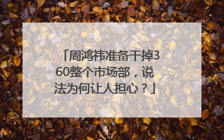 周鸿祎准备干掉360整个市场部，说法为何让人担心？