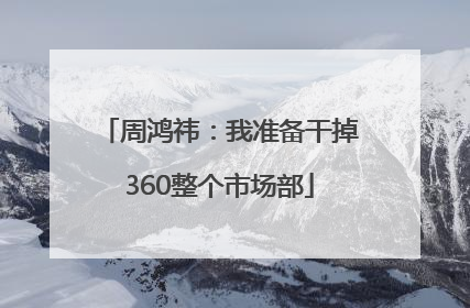 周鸿祎：我准备干掉360整个市场部
