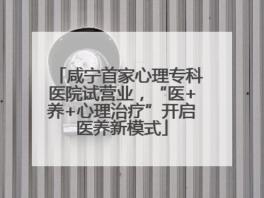 咸宁首家心理专科医院试营业，“医+养+心理治疗”开启医养新模式