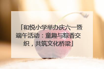 和悦小学举办庆六一暨端午活动：童趣与粽香交织，共筑文化桥梁