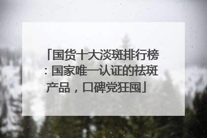 国货十大淡斑排行榜：国家唯一认证的祛斑产品，口碑党狂囤