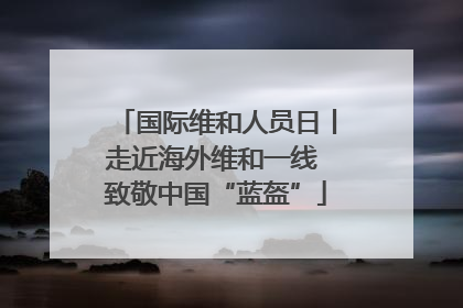 国际维和人员日丨走近海外维和一线 致敬中国“蓝盔”