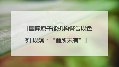 国际原子能机构警告以色列 以媒：“前所未有”