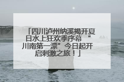 四川泸州纳溪揭开夏日水上狂欢季序幕 “川南第一漂”今日起开启刺激之旅！