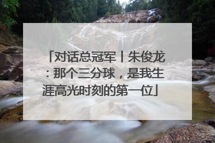 对话总冠军丨朱俊龙：那个三分球，是我生涯高光时刻的第一位