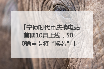 宁德时代重庆换电站首期10月上线，500辆重卡将“换芯”