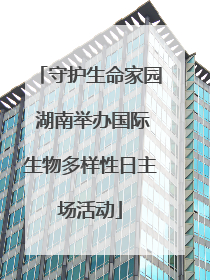 守护生命家园 湖南举办国际生物多样性日主场活动