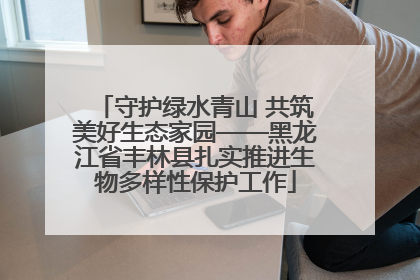 守护绿水青山 共筑美好生态家园——黑龙江省丰林县扎实推进生物多样性保护工作