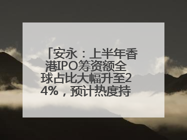 安永：上半年香港IPO筹资额全球占比大幅升至24%，预计热度持续推升