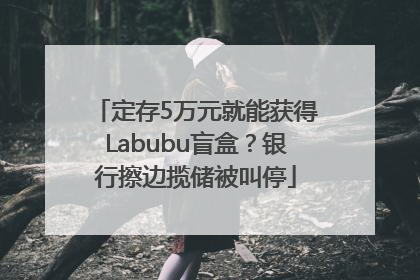 定存5万元就能获得Labubu盲盒？银行擦边揽储被叫停
