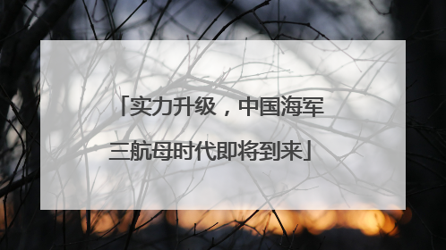 实力升级，中国海军三航母时代即将到来