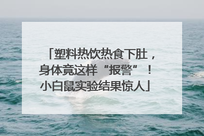 塑料热饮热食下肚，身体竟这样“报警”！小白鼠实验结果惊人
