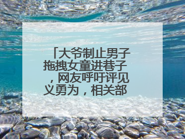 大爷制止男子拖拽女童进巷子，网友呼吁评见义勇为，相关部门：正走程序