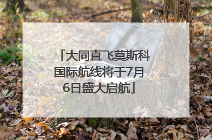 大同直飞莫斯科国际航线将于7月6日盛大启航
