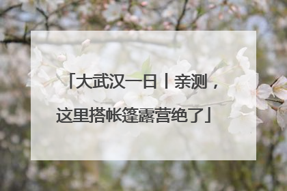 大武汉一日丨亲测，这里搭帐篷露营绝了