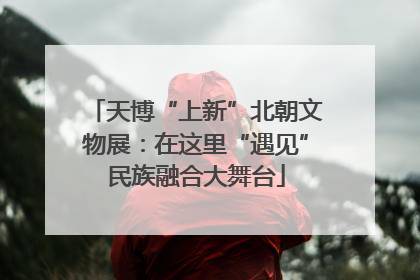 天博“上新”北朝文物展：在这里“遇见”民族融合大舞台