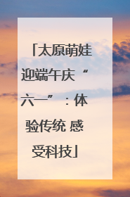 太原萌娃迎端午庆“六一”：体验传统 感受科技
