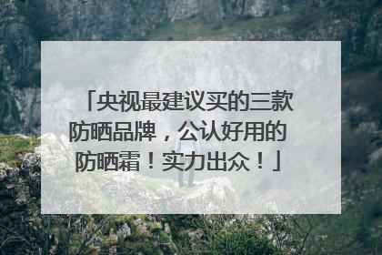 央视最建议买的三款防晒品牌，公认好用的防晒霜！实力出众！
